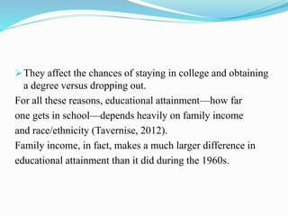 They affect the chances of staying in college and obtaining
a degree versus dropping out.
For all these reasons, educational attainment—how far
one gets in school—depends heavily on family income
and race/ethnicity (Tavernise, 2012).
Family income, in fact, makes a much larger difference in
educational attainment than it did during the 1960s.
 