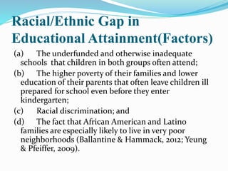 Racial/Ethnic Gap in
Educational Attainment(Factors)
(a) The underfunded and otherwise inadequate
schools that children in both groups often attend;
(b) The higher poverty of their families and lower
education of their parents that often leave children ill
prepared for school even before they enter
kindergarten;
(c) Racial discrimination; and
(d) The fact that African American and Latino
families are especially likely to live in very poor
neighborhoods (Ballantine & Hammack, 2012; Yeung
& Pfeiffer, 2009).
 