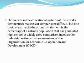  Differences in the educational systems of the world’s
democracies make exact comparisons difficult, but one
basic measure of educational attainment is the
percentage of a nation’s population that has graduated
high school. A widely cited comparison involves the
industrial nations that are members of the
Organisation for Economic Co-operation and
Development (OECD).
 