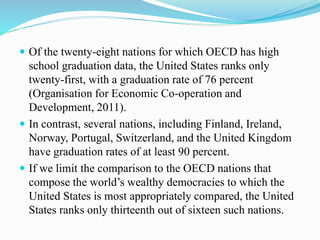  Of the twenty-eight nations for which OECD has high
school graduation data, the United States ranks only
twenty-first, with a graduation rate of 76 percent
(Organisation for Economic Co-operation and
Development, 2011).
 In contrast, several nations, including Finland, Ireland,
Norway, Portugal, Switzerland, and the United Kingdom
have graduation rates of at least 90 percent.
 If we limit the comparison to the OECD nations that
compose the world’s wealthy democracies to which the
United States is most appropriately compared, the United
States ranks only thirteenth out of sixteen such nations.
 