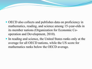  OECD also collects and publishes data on proficiency in
mathematics, reading, and science among 15-year-olds in
its member nations (Organization for Economic Co-
operation and Development, 2010).
 In reading and science, the United States ranks only at the
average for all OECD nations, while the US score for
mathematics ranks below the OECD average.
 