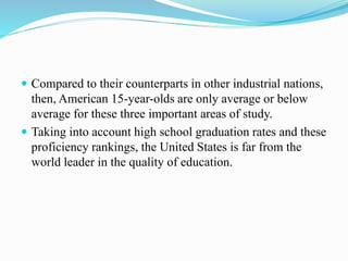  Compared to their counterparts in other industrial nations,
then, American 15-year-olds are only average or below
average for these three important areas of study.
 Taking into account high school graduation rates and these
proficiency rankings, the United States is far from the
world leader in the quality of education.
 