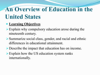 An Overview of Education in the
United States
 Learning Objectives
Explain why compulsory education arose during the
nineteenth century.
Summarize social class, gender, and racial and ethnic
differences in educational attainment.
Describe the impact that education has on income.
Explain how the US education system ranks
internationally.
 