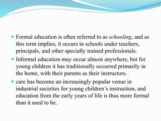  Formal education is often referred to as schooling, and as
this term implies, it occurs in schools under teachers,
principals, and other specially trained professionals.
 Informal education may occur almost anywhere, but for
young children it has traditionally occurred primarily in
the home, with their parents as their instructors.
 care has become an increasingly popular venue in
industrial societies for young children’s instruction, and
education from the early years of life is thus more formal
than it used to be.
 