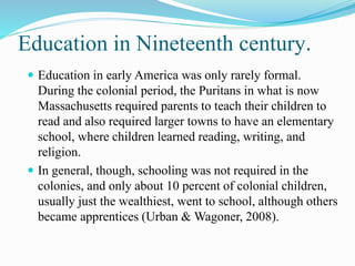 Education in Nineteenth century.
 Education in early America was only rarely formal.
During the colonial period, the Puritans in what is now
Massachusetts required parents to teach their children to
read and also required larger towns to have an elementary
school, where children learned reading, writing, and
religion.
 In general, though, schooling was not required in the
colonies, and only about 10 percent of colonial children,
usually just the wealthiest, went to school, although others
became apprentices (Urban & Wagoner, 2008).
 
