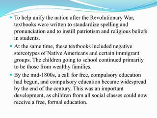  To help unify the nation after the Revolutionary War,
textbooks were written to standardize spelling and
pronunciation and to instill patriotism and religious beliefs
in students.
 At the same time, these textbooks included negative
stereotypes of Native Americans and certain immigrant
groups. The children going to school continued primarily
to be those from wealthy families.
 By the mid-1800s, a call for free, compulsory education
had begun, and compulsory education became widespread
by the end of the century. This was an important
development, as children from all social classes could now
receive a free, formal education.
 