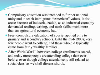  Compulsory education was intended to further national
unity and to teach immigrants “American” values. It also
arose because of industrialization, as an industrial economy
demanded reading, writing, and math skills much more
than an agricultural economy had.
 Free, compulsory education, of course, applied only to
primary and secondary schools. Until the mid-1900s, very
few people went to college, and those who did typically
came from fairly wealthy families.
 After World War II, however, college enrollments soared,
and today more people are attending college than ever
before, even though college attendance is still related to
social class, as we shall discuss shortly.
 