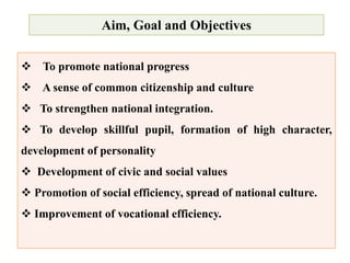 Aim, Goal and Objectives
 To promote national progress
 A sense of common citizenship and culture
 To strengthen national integration.
 To develop skillful pupil, formation of high character,
development of personality
 Development of civic and social values
 Promotion of social efficiency, spread of national culture.
 Improvement of vocational efficiency.
 