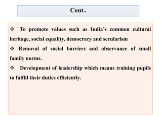 Cont..
 To promote values such as India’s common cultural
heritage, social equality, democracy and secularism
 Removal of social barriers and observance of small
family norms.
 Development of leadership which means training pupils
to fulfill their duties efficiently.
 