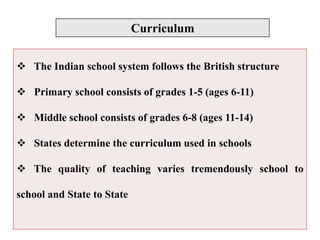 Curriculum
 The Indian school system follows the British structure
 Primary school consists of grades 1-5 (ages 6-11)
 Middle school consists of grades 6-8 (ages 11-14)
 States determine the curriculum used in schools
 The quality of teaching varies tremendously school to
school and State to State
 