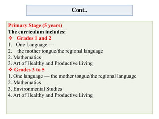 Cont..
Primary Stage (5 years)
The curriculum includes:
 Grades 1 and 2
1. One Language —
2. the mother tongue/the regional language
2. Mathematics
3. Art of Healthy and Productive Living
 Grades 3 to 5
1. One language — the mother tongue/the regional language
2. Mathematics
3. Environmental Studies
4. Art of Healthy and Productive Living
 