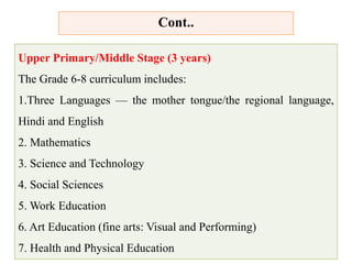 Upper Primary/Middle Stage (3 years)
The Grade 6-8 curriculum includes:
1.Three Languages — the mother tongue/the regional language,
Hindi and English
2. Mathematics
3. Science and Technology
4. Social Sciences
5. Work Education
6. Art Education (fine arts: Visual and Performing)
7. Health and Physical Education
Cont..
 