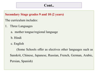 Cont..
Secondary Stage grades 9 and 10 (2 years)
The curriculum includes:
1. Three Languages
a. mother tongue/regional language
b. Hindi
c. English
(Some Schools offer as electives other languages such as
Sanskrit, Chinese, Japanese, Russian, French, German, Arabic,
Persian, Spanish)
 