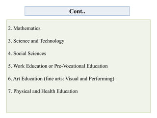 Cont..
2. Mathematics
3. Science and Technology
4. Social Sciences
5. Work Education or Pre-Vocational Education
6. Art Education (fine arts: Visual and Performing)
7. Physical and Health Education
 