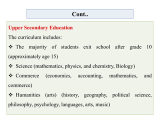 Cont..
Upper Secondary Education
The curriculum includes:
 The majority of students exit school after grade 10
(approximately age 15)
 Science (mathematics, physics, and chemistry, Biology)
 Commerce (economics, accounting, mathematics, and
commerce)
 Humanities (arts) (history, geography, political science,
philosophy, psychology, languages, arts, music)
 
