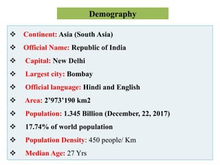 Demography
 Continent: Asia (South Asia)
 Official Name: Republic of India
 Capital: New Delhi
 Largest city: Bombay
 Official language: Hindi and English
 Area: 2’973’190 km2
 Population: 1.345 Billion (December, 22, 2017)
 17.74% of world population
 Population Density: 450 people/ Km
 Median Age: 27 Yrs
 