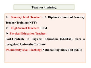 Teacher training
 Nursery level Teacher: A Diploma course of Nursery
Teacher Training (NTT)
 High School Teacher: B.Ed
 Physical Education Teacher:
Post-Graduate in Physical Education (M.P.Ed.) from a
recognized University/Institute
University level Teaching: National Eligibility Test (NET)
 