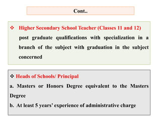 Cont..
 Higher Secondary School Teacher (Classes 11 and 12)
post graduate qualifications with specialization in a
branch of the subject with graduation in the subject
concerned
 Heads of Schools/ Principal
a. Masters or Honors Degree equivalent to the Masters
Degree
b. At least 5 years’ experience of administrative charge
 