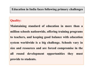 Education in India faces following primary challenges
Quality:
Maintaining standard of education in more than a
million schools nationwide, offering training programs
to teachers, and keeping good balance with education
system worldwide is a big challenge. Schools vary in
size and resources and are forced compromise in the
all round development opportunities they must
provide to students.
 