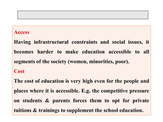 Access
Having infrastructural constraints and social issues, it
becomes harder to make education accessible to all
segments of the society (women, minorities, poor).
Cost
The cost of education is very high even for the people and
places where it is accessible. E.g. the competitive pressure
on students & parents forces them to opt for private
tuitions & trainings to supplement the school education.
 