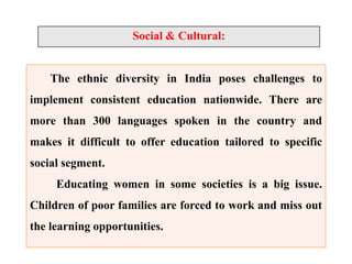Social & Cultural:
The ethnic diversity in India poses challenges to
implement consistent education nationwide. There are
more than 300 languages spoken in the country and
makes it difficult to offer education tailored to specific
social segment.
Educating women in some societies is a big issue.
Children of poor families are forced to work and miss out
the learning opportunities.
 