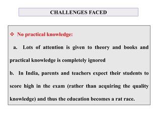 CHALLENGES FACED
 No practical knowledge:
a. Lots of attention is given to theory and books and
practical knowledge is completely ignored
b. In India, parents and teachers expect their students to
score high in the exam (rather than acquiring the quality
knowledge) and thus the education becomes a rat race.
 