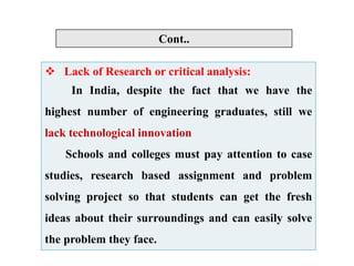  Lack of Research or critical analysis:
In India, despite the fact that we have the
highest number of engineering graduates, still we
lack technological innovation
Schools and colleges must pay attention to case
studies, research based assignment and problem
solving project so that students can get the fresh
ideas about their surroundings and can easily solve
the problem they face.
Cont..
 