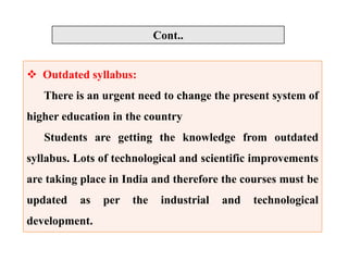  Outdated syllabus:
There is an urgent need to change the present system of
higher education in the country
Students are getting the knowledge from outdated
syllabus. Lots of technological and scientific improvements
are taking place in India and therefore the courses must be
updated as per the industrial and technological
development.
Cont..
 