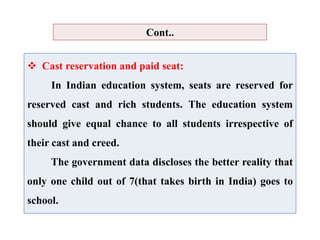  Cast reservation and paid seat:
In Indian education system, seats are reserved for
reserved cast and rich students. The education system
should give equal chance to all students irrespective of
their cast and creed.
The government data discloses the better reality that
only one child out of 7(that takes birth in India) goes to
school.
Cont..
 