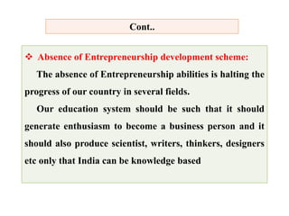  Absence of Entrepreneurship development scheme:
The absence of Entrepreneurship abilities is halting the
progress of our country in several fields.
Our education system should be such that it should
generate enthusiasm to become a business person and it
should also produce scientist, writers, thinkers, designers
etc only that India can be knowledge based
Cont..
 