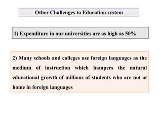 Other Challenges to Education system
1) Expenditure in our universities are as high as 50%
2) Many schools and colleges use foreign languages as the
medium of instruction which hampers the natural
educational growth of millions of students who are not at
home in foreign languages
 