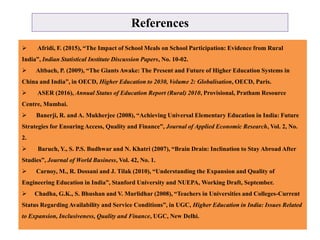 References
 Afridi, F. (2015), “The Impact of School Meals on School Participation: Evidence from Rural
India”, Indian Statistical Institute Discussion Papers, No. 10-02.
 Altbach, P. (2009), “The Giants Awake: The Present and Future of Higher Education Systems in
China and India”, in OECD, Higher Education to 2030, Volume 2: Globalisation, OECD, Paris.
 ASER (2016), Annual Status of Education Report (Rural) 2010, Provisional, Pratham Resource
Centre, Mumbai.
 Banerji, R. and A. Mukherjee (2008), “Achieving Universal Elementary Education in India: Future
Strategies for Ensuring Access, Quality and Finance”, Journal of Applied Economic Research, Vol. 2, No.
2.
 Baruch, Y., S. P.S. Budhwar and N. Khatri (2007), “Brain Drain: Inclination to Stay Abroad After
Studies”, Journal of World Business, Vol. 42, No. 1.
 Carnoy, M., R. Dossani and J. Tilak (2010), “Understanding the Expansion and Quality of
Engineering Education in India”, Stanford University and NUEPA, Working Draft, September.
 Chadha, G.K., S. Bhushan and V. Murlidhar (2008), “Teachers in Universities and Colleges-Current
Status Regarding Availability and Service Conditions”, in UGC, Higher Education in India: Issues Related
to Expansion, Inclusiveness, Quality and Finance, UGC, New Delhi.
 