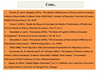  French, R. and G. Kingdon (2013), “The Relative Effectiveness of Private and Government
Schools in Rural India: Evidence From ASER Data”, Institute of Education University of London
DOQSS Working Papers, No. 10-03.
 Goyal, S. (2012), “Inside the House of Learning: the Relative Performance of Public and
Private Schools in Orissa, Education Economics, Vol. 17, No. 3.
 Hanushek, E. and L. Woessmann (2015), “The Role of Cognitive Skills in Economic
Development”, Journal of Economic Literature, Vol. 46, No. 3.
 Hanushek, E. and L. Woessmann (2010), “The Economics of International Differences in
Educational Achievement”, NBER Working Papers, No. 15949.
 IOM (2008), World Migration 2008, International Organisation for Migration, Geneva.
 Jayaraman, R., D. Simroth and F. de Véricourt (2014), “The Impact of School Lunches on
Primary School Enrolment: Evidence from India’s Midday Meal Scheme”, Presentation
delivered to CESifo Conference Centre, Munich, September.
 Kapur, D. (2016), “Indian Higher Education”, in C.T. Clotfelter (ed.), American Universities
in a Global Market, University of Chicago Press, Chicago.
Cont..
 