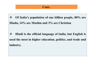 Cont..
 Of India’s population of one billion people, 80% are
Hindu, 14% are Muslim and 3% are Christian
 Hindi is the official language of India, but English is
used the most in higher education, politics, and trade and
industry.
 
