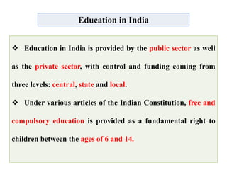 Education in India
 Education in India is provided by the public sector as well
as the private sector, with control and funding coming from
three levels: central, state and local.
 Under various articles of the Indian Constitution, free and
compulsory education is provided as a fundamental right to
children between the ages of 6 and 14.
 