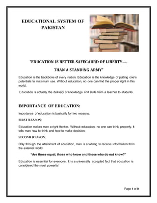 Page 1 of 9
EDUCATIONAL SYSTEM OF
PAKISTAN
“EDUCATION IS BETTER SAFEGAURD OF LIBERTY…..
THAN A STANDING ARMY”
Education is the backbone of every nation. Education is the knowledge of putting one’s
potentials to maximum use. Without education, no one can find the proper right in this
world.
Education is actually the delivery of knowledge and skills from a teacher to students.
IMPORTANCE OF EDUCATION:
Importance of education is basically for two reasons:
FIRST REASON:
Education makes man a right thinker. Without education, no one can think properly. It
tells man how to think and how to make decision.
SECOND REASON:
Only through the attainment of education, man is enabling to receive information from
the external world.
“Are those equal, those who know and those who do not know?”
Education is essential for everyone. It is a universally accepted fact that education is
considered the most powerful
 