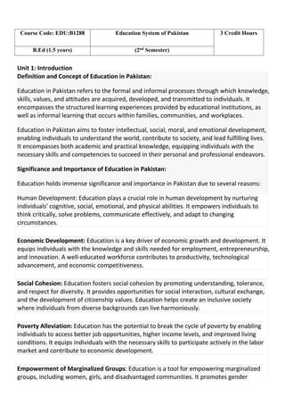 Unit 1: Introduction
Definition and Concept of Education in Pakistan:
Education in Pakistan refers to the formal and informal processes through which knowledge,
skills, values, and attitudes are acquired, developed, and transmitted to individuals. It
encompasses the structured learning experiences provided by educational institutions, as
well as informal learning that occurs within families, communities, and workplaces.
Education in Pakistan aims to foster intellectual, social, moral, and emotional development,
enabling individuals to understand the world, contribute to society, and lead fulfilling lives.
It encompasses both academic and practical knowledge, equipping individuals with the
necessary skills and competencies to succeed in their personal and professional endeavors.
Significance and Importance of Education in Pakistan:
Education holds immense significance and importance in Pakistan due to several reasons:
Human Development: Education plays a crucial role in human development by nurturing
individuals' cognitive, social, emotional, and physical abilities. It empowers individuals to
think critically, solve problems, communicate effectively, and adapt to changing
circumstances.
Economic Development: Education is a key driver of economic growth and development. It
equips individuals with the knowledge and skills needed for employment, entrepreneurship,
and innovation. A well-educated workforce contributes to productivity, technological
advancement, and economic competitiveness.
Social Cohesion: Education fosters social cohesion by promoting understanding, tolerance,
and respect for diversity. It provides opportunities for social interaction, cultural exchange,
and the development of citizenship values. Education helps create an inclusive society
where individuals from diverse backgrounds can live harmoniously.
Poverty Alleviation: Education has the potential to break the cycle of poverty by enabling
individuals to access better job opportunities, higher income levels, and improved living
conditions. It equips individuals with the necessary skills to participate actively in the labor
market and contribute to economic development.
Empowerment of Marginalized Groups: Education is a tool for empowering marginalized
groups, including women, girls, and disadvantaged communities. It promotes gender
Course Code: EDU:B1288 Education System of Pakistan 3 Credit Hours
B.Ed (1.5 years) (2nd
Semester)
 