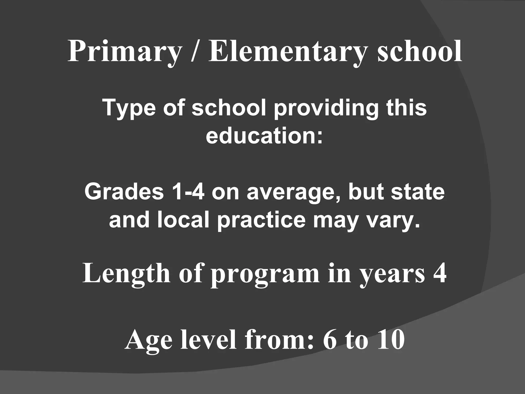 Primary / Elementary school Type of school providing this education: Grades 1-4 on average, but state and local practice may vary. Length of program in years 4 Age level from: 6 to 10 