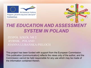 THE EDUCATION AND ASSESSMENT
      SYSTEM IN POLAND
 ZESPÓŁ SZKÓŁ NR 2
  RYBNIK , POLAND
 JOANNA LUBAŃSKA-PIELOCH

This project has been funded with support from the European Commission.
This publication [communication] reflects the views only of the author, and the
Commission cannot be held responsible for any use which may be made of
the information contained therein.
 