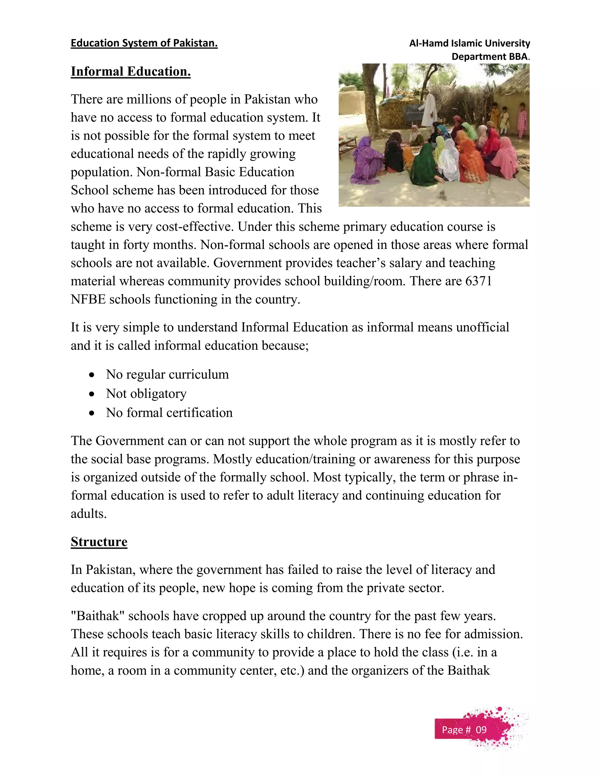 Education System of Pakistan. Al-Hamd Islamic University
Department BBA.
Informal Education.
There are millions of people in Pakistan who
have no access to formal education system. It
is not possible for the formal system to meet
educational needs of the rapidly growing
population. Non-formal Basic Education
School scheme has been introduced for those
who have no access to formal education. This
scheme is very cost-effective. Under this scheme primary education course is
taught in forty months. Non-formal schools are opened in those areas where formal
schools are not available. Government provides teacher’s salary and teaching
material whereas community provides school building/room. There are 6371
NFBE schools functioning in the country.
It is very simple to understand Informal Education as informal means unofficial
and it is called informal education because;
 No regular curriculum
 Not obligatory
 No formal certification
The Government can or can not support the whole program as it is mostly refer to
the social base programs. Mostly education/training or awareness for this purpose
is organized outside of the formally school. Most typically, the term or phrase in-
formal education is used to refer to adult literacy and continuing education for
adults.
Structure
In Pakistan, where the government has failed to raise the level of literacy and
education of its people, new hope is coming from the private sector.
"Baithak" schools have cropped up around the country for the past few years.
These schools teach basic literacy skills to children. There is no fee for admission.
All it requires is for a community to provide a place to hold the class (i.e. in a
home, a room in a community center, etc.) and the organizers of the Baithak
Page # 09
 