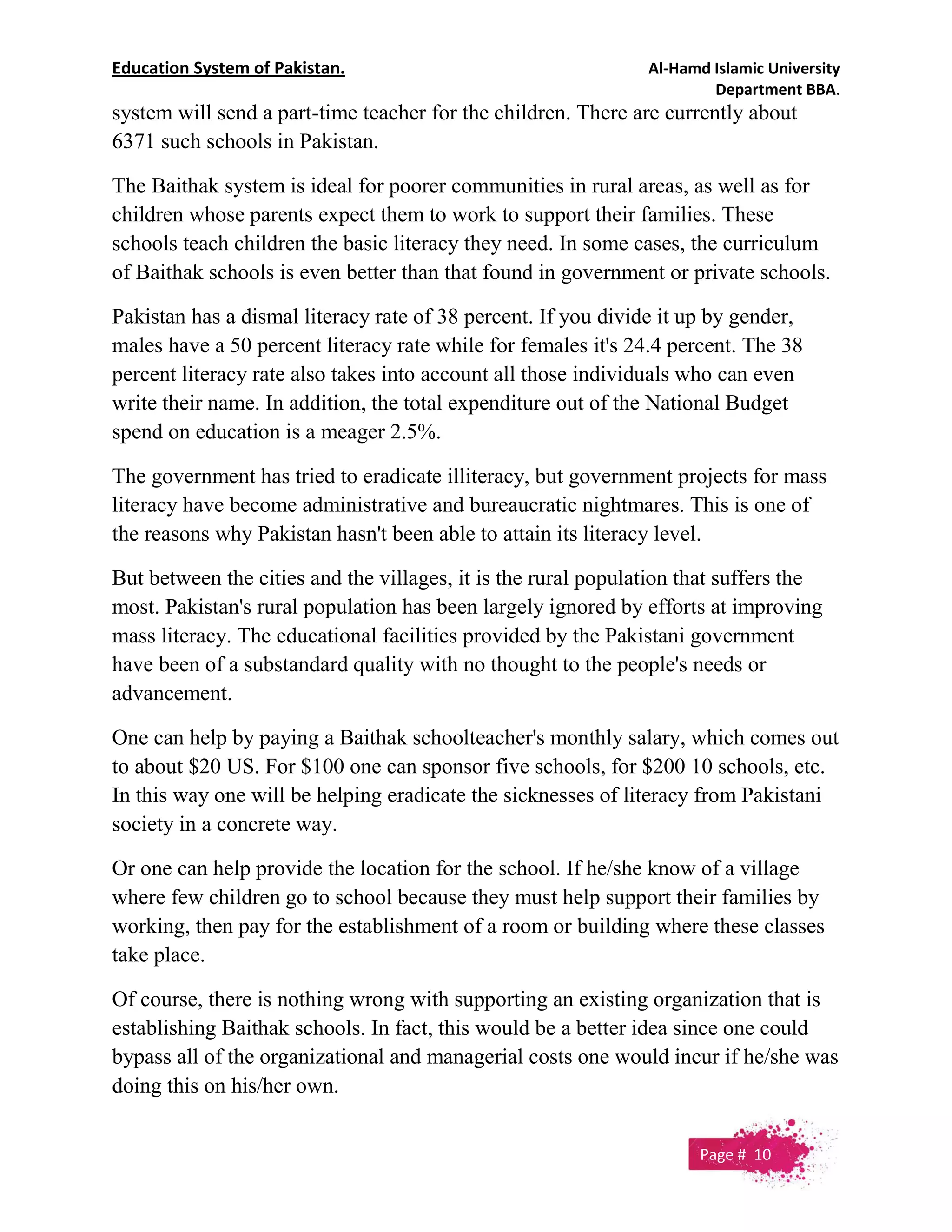 Education System of Pakistan. Al-Hamd Islamic University
Department BBA.
system will send a part-time teacher for the children. There are currently about
6371 such schools in Pakistan.
The Baithak system is ideal for poorer communities in rural areas, as well as for
children whose parents expect them to work to support their families. These
schools teach children the basic literacy they need. In some cases, the curriculum
of Baithak schools is even better than that found in government or private schools.
Pakistan has a dismal literacy rate of 38 percent. If you divide it up by gender,
males have a 50 percent literacy rate while for females it's 24.4 percent. The 38
percent literacy rate also takes into account all those individuals who can even
write their name. In addition, the total expenditure out of the National Budget
spend on education is a meager 2.5%.
The government has tried to eradicate illiteracy, but government projects for mass
literacy have become administrative and bureaucratic nightmares. This is one of
the reasons why Pakistan hasn't been able to attain its literacy level.
But between the cities and the villages, it is the rural population that suffers the
most. Pakistan's rural population has been largely ignored by efforts at improving
mass literacy. The educational facilities provided by the Pakistani government
have been of a substandard quality with no thought to the people's needs or
advancement.
One can help by paying a Baithak schoolteacher's monthly salary, which comes out
to about $20 US. For $100 one can sponsor five schools, for $200 10 schools, etc.
In this way one will be helping eradicate the sicknesses of literacy from Pakistani
society in a concrete way.
Or one can help provide the location for the school. If he/she know of a village
where few children go to school because they must help support their families by
working, then pay for the establishment of a room or building where these classes
take place.
Of course, there is nothing wrong with supporting an existing organization that is
establishing Baithak schools. In fact, this would be a better idea since one could
bypass all of the organizational and managerial costs one would incur if he/she was
doing this on his/her own.
Page # 10
 