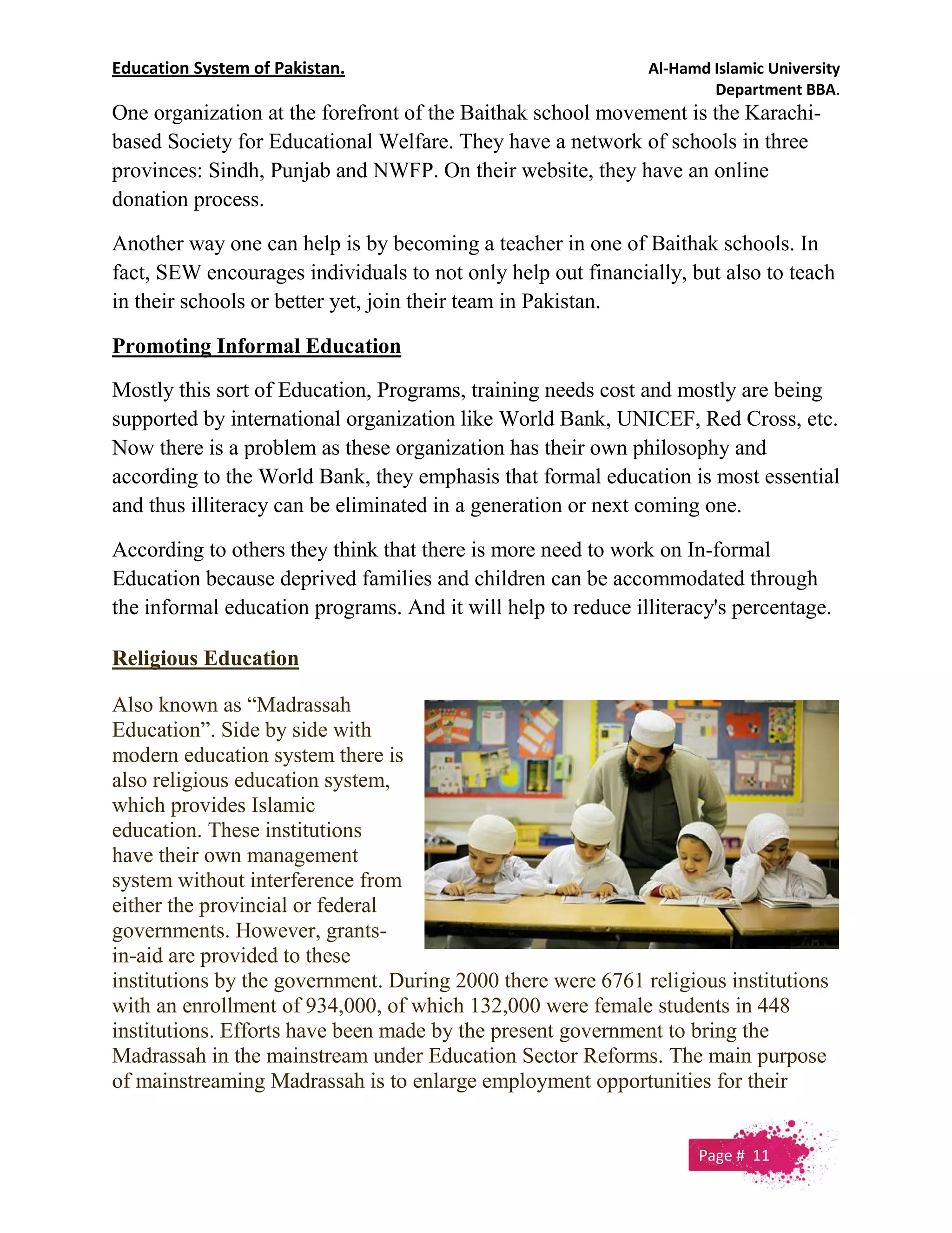Education System of Pakistan. Al-Hamd Islamic University
Department BBA.
One organization at the forefront of the Baithak school movement is the Karachi-
based Society for Educational Welfare. They have a network of schools in three
provinces: Sindh, Punjab and NWFP. On their website, they have an online
donation process.
Another way one can help is by becoming a teacher in one of Baithak schools. In
fact, SEW encourages individuals to not only help out financially, but also to teach
in their schools or better yet, join their team in Pakistan.
Promoting Informal Education
Mostly this sort of Education, Programs, training needs cost and mostly are being
supported by international organization like World Bank, UNICEF, Red Cross, etc.
Now there is a problem as these organization has their own philosophy and
according to the World Bank, they emphasis that formal education is most essential
and thus illiteracy can be eliminated in a generation or next coming one.
According to others they think that there is more need to work on In-formal
Education because deprived families and children can be accommodated through
the informal education programs. And it will help to reduce illiteracy's percentage.
Religious Education
Also known as “Madrassah
Education”. Side by side with
modern education system there is
also religious education system,
which provides Islamic
education. These institutions
have their own management
system without interference from
either the provincial or federal
governments. However, grants-
in-aid are provided to these
institutions by the government. During 2000 there were 6761 religious institutions
with an enrollment of 934,000, of which 132,000 were female students in 448
institutions. Efforts have been made by the present government to bring the
Madrassah in the mainstream under Education Sector Reforms. The main purpose
of mainstreaming Madrassah is to enlarge employment opportunities for their
Page # 11
 