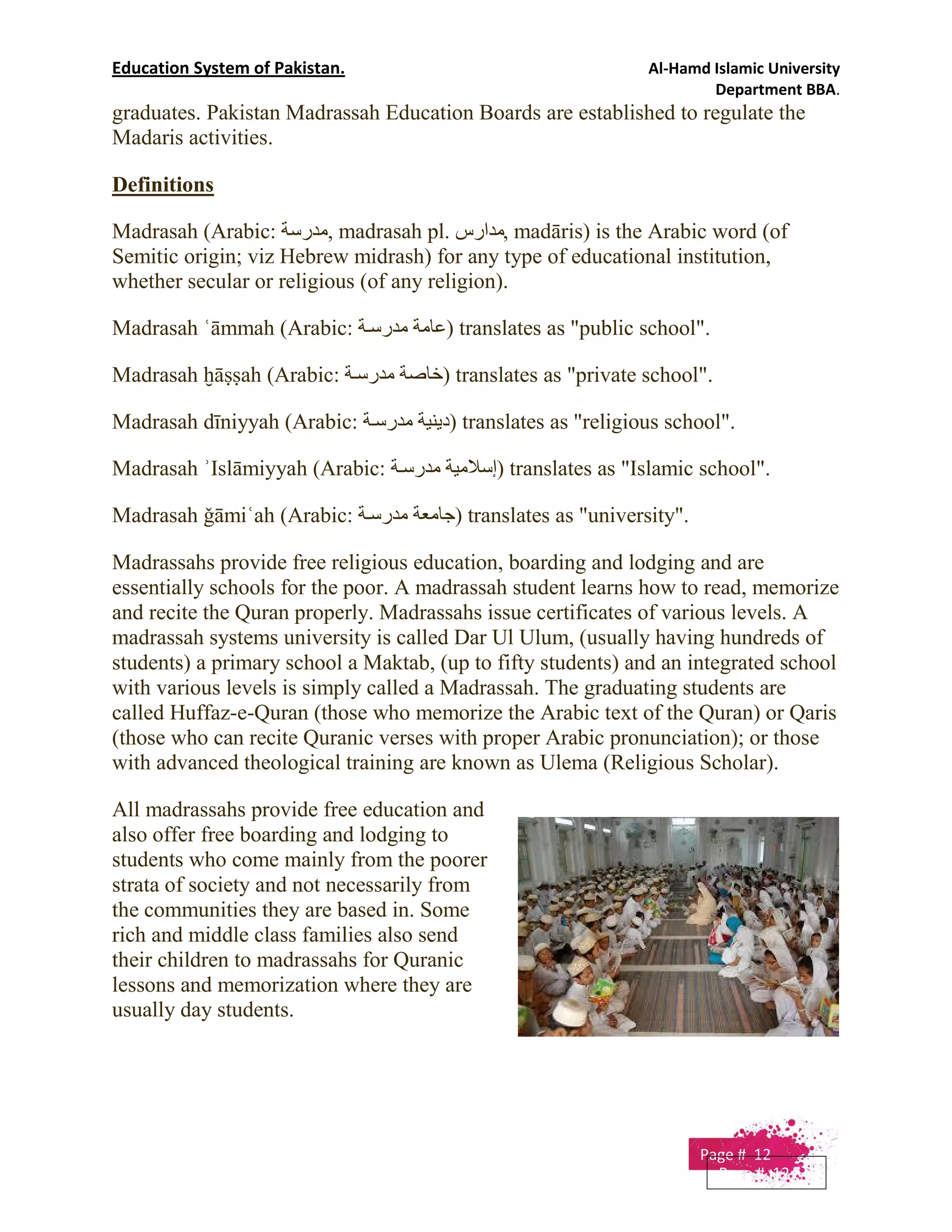 Education System of Pakistan. Al-Hamd Islamic University
Department BBA.
graduates. Pakistan Madrassah Education Boards are established to regulate the
Madaris activities.
Definitions
Madrasah (Arabic: ‫,ﻣﺪرﺳﺔ‬ madrasah pl. ‫,ﻣﺪارس‬ madāris) is the Arabic word (of
Semitic origin; viz Hebrew midrash) for any type of educational institution,
whether secular or religious (of any religion).
Madrasah ʿāmmah (Arabic: ‫ﺔ‬‫ﻣﺪرﺳ‬ ‫)ﻋﺎﻣﺔ‬ translates as "public school".
Madrasah ḫāṣṣah (Arabic: ‫ﺔ‬‫ﻣﺪرﺳ‬ ‫)ﺧﺎﺻﺔ‬ translates as "private school".
Madrasah dīniyyah (Arabic: ‫ﺔ‬‫ﻣﺪرﺳ‬ ‫)دﯾﻨﯿﺔ‬ translates as "religious school".
Madrasah ʾIslāmiyyah (Arabic: ‫ﺔ‬‫ﻣﺪرﺳ‬ ‫)إﺳﻼﻣﯿﺔ‬ translates as "Islamic school".
Madrasah ǧāmiʿah (Arabic: ‫ﺔ‬‫ﻣﺪرﺳ‬ ‫)ﺟﺎﻣﻌﺔ‬ translates as "university".
Madrassahs provide free religious education, boarding and lodging and are
essentially schools for the poor. A madrassah student learns how to read, memorize
and recite the Quran properly. Madrassahs issue certificates of various levels. A
madrassah systems university is called Dar Ul Ulum, (usually having hundreds of
students) a primary school a Maktab, (up to fifty students) and an integrated school
with various levels is simply called a Madrassah. The graduating students are
called Huffaz-e-Quran (those who memorize the Arabic text of the Quran) or Qaris
(those who can recite Quranic verses with proper Arabic pronunciation); or those
with advanced theological training are known as Ulema (Religious Scholar).
All madrassahs provide free education and
also offer free boarding and lodging to
students who come mainly from the poorer
strata of society and not necessarily from
the communities they are based in. Some
rich and middle class families also send
their children to madrassahs for Quranic
lessons and memorization where they are
usually day students.
Page # 12
Page # 12
 