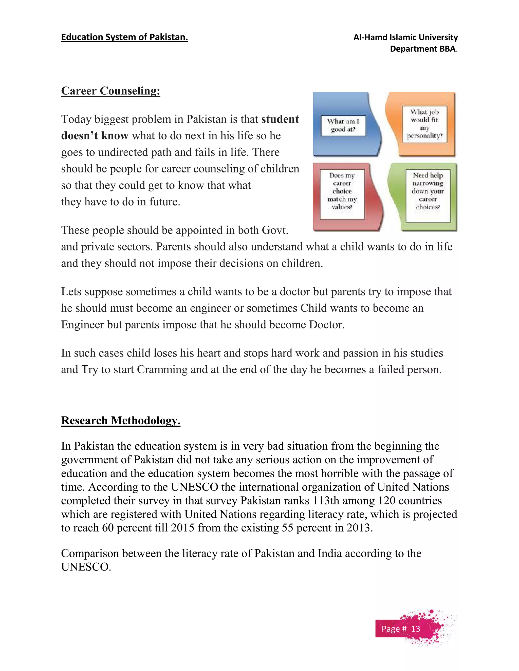 Education System of Pakistan. Al-Hamd Islamic University
Department BBA.
Career Counseling:
Today biggest problem in Pakistan is that student
doesn’t know what to do next in his life so he
goes to undirected path and fails in life. There
should be people for career counseling of children
so that they could get to know that what
they have to do in future.
These people should be appointed in both Govt.
and private sectors. Parents should also understand what a child wants to do in life
and they should not impose their decisions on children.
Lets suppose sometimes a child wants to be a doctor but parents try to impose that
he should must become an engineer or sometimes Child wants to become an
Engineer but parents impose that he should become Doctor.
In such cases child loses his heart and stops hard work and passion in his studies
and Try to start Cramming and at the end of the day he becomes a failed person.
Research Methodology.
In Pakistan the education system is in very bad situation from the beginning the
government of Pakistan did not take any serious action on the improvement of
education and the education system becomes the most horrible with the passage of
time. According to the UNESCO the international organization of United Nations
completed their survey in that survey Pakistan ranks 113th among 120 countries
which are registered with United Nations regarding literacy rate, which is projected
to reach 60 percent till 2015 from the existing 55 percent in 2013.
Comparison between the literacy rate of Pakistan and India according to the
UNESCO.
Page # 13
 