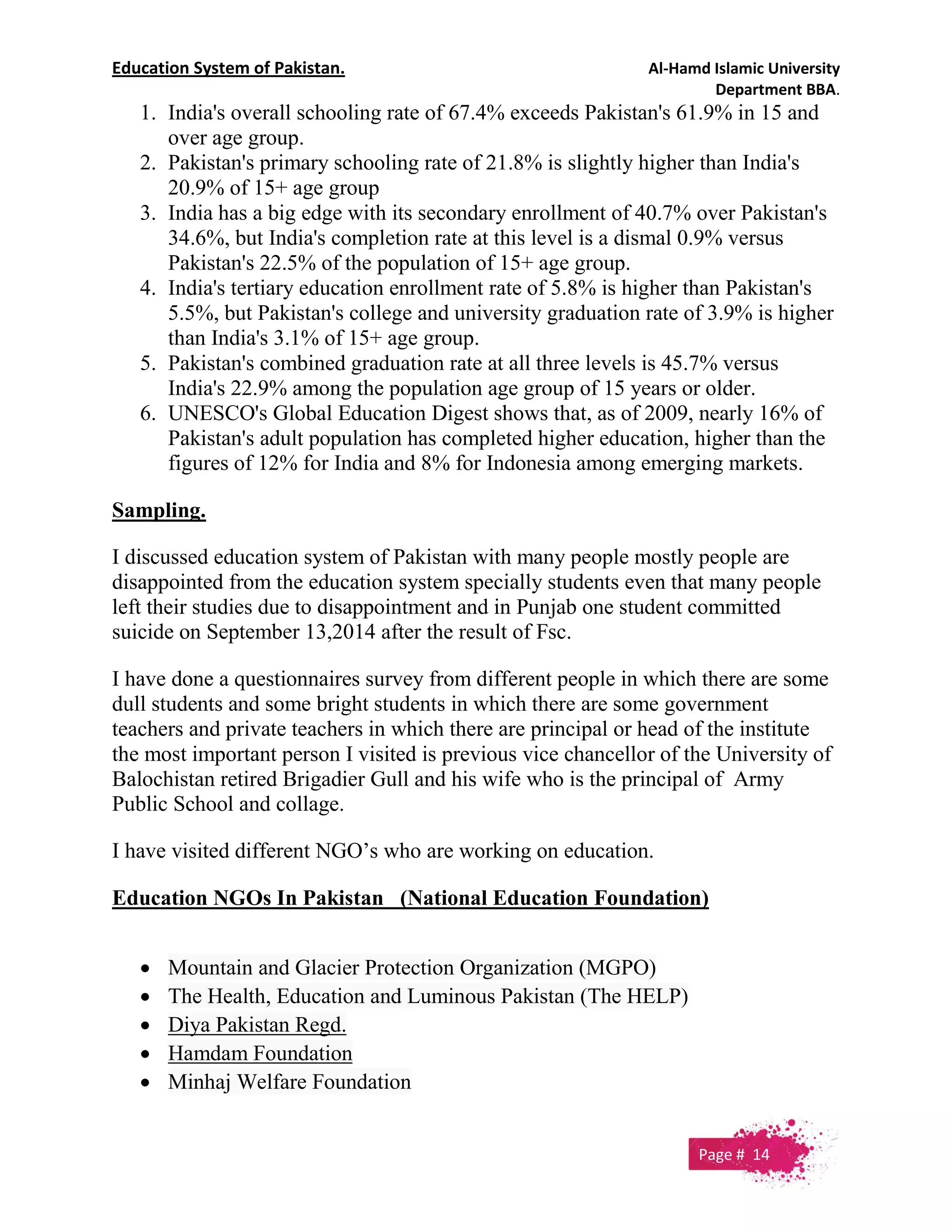 Education System of Pakistan. Al-Hamd Islamic University
Department BBA.
1. India's overall schooling rate of 67.4% exceeds Pakistan's 61.9% in 15 and
over age group.
2. Pakistan's primary schooling rate of 21.8% is slightly higher than India's
20.9% of 15+ age group
3. India has a big edge with its secondary enrollment of 40.7% over Pakistan's
34.6%, but India's completion rate at this level is a dismal 0.9% versus
Pakistan's 22.5% of the population of 15+ age group.
4. India's tertiary education enrollment rate of 5.8% is higher than Pakistan's
5.5%, but Pakistan's college and university graduation rate of 3.9% is higher
than India's 3.1% of 15+ age group.
5. Pakistan's combined graduation rate at all three levels is 45.7% versus
India's 22.9% among the population age group of 15 years or older.
6. UNESCO's Global Education Digest shows that, as of 2009, nearly 16% of
Pakistan's adult population has completed higher education, higher than the
figures of 12% for India and 8% for Indonesia among emerging markets.
Sampling.
I discussed education system of Pakistan with many people mostly people are
disappointed from the education system specially students even that many people
left their studies due to disappointment and in Punjab one student committed
suicide on September 13,2014 after the result of Fsc.
I have done a questionnaires survey from different people in which there are some
dull students and some bright students in which there are some government
teachers and private teachers in which there are principal or head of the institute
the most important person I visited is previous vice chancellor of the University of
Balochistan retired Brigadier Gull and his wife who is the principal of Army
Public School and collage.
I have visited different NGO’s who are working on education.
Education NGOs In Pakistan (National Education Foundation)
 Mountain and Glacier Protection Organization (MGPO)
 The Health, Education and Luminous Pakistan (The HELP)
 Diya Pakistan Regd.
 Hamdam Foundation
 Minhaj Welfare Foundation
Page # 14
 