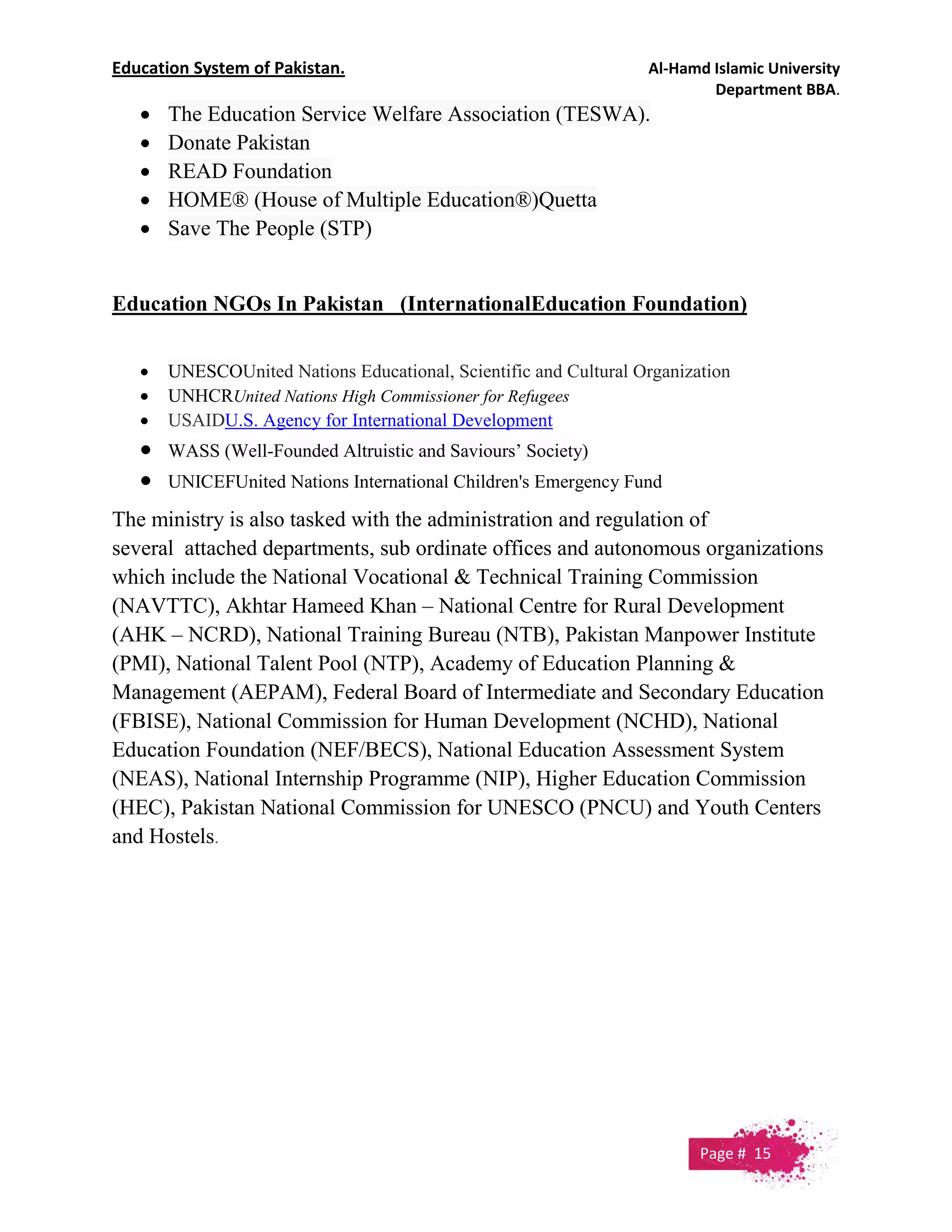 Education System of Pakistan. Al-Hamd Islamic University
Department BBA.
 The Education Service Welfare Association (TESWA).
 Donate Pakistan
 READ Foundation
 HOME® (House of Multiple Education®)Quetta
 Save The People (STP)
Education NGOs In Pakistan (InternationalEducation Foundation)
 UNESCOUnited Nations Educational, Scientific and Cultural Organization
 UNHCRUnited Nations High Commissioner for Refugees
 USAIDU.S. Agency for International Development
 WASS (Well-Founded Altruistic and Saviours’ Society)
 UNICEFUnited Nations International Children's Emergency Fund
The ministry is also tasked with the administration and regulation of
several attached departments, sub ordinate offices and autonomous organizations
which include the National Vocational & Technical Training Commission
(NAVTTC), Akhtar Hameed Khan – National Centre for Rural Development
(AHK – NCRD), National Training Bureau (NTB), Pakistan Manpower Institute
(PMI), National Talent Pool (NTP), Academy of Education Planning &
Management (AEPAM), Federal Board of Intermediate and Secondary Education
(FBISE), National Commission for Human Development (NCHD), National
Education Foundation (NEF/BECS), National Education Assessment System
(NEAS), National Internship Programme (NIP), Higher Education Commission
(HEC), Pakistan National Commission for UNESCO (PNCU) and Youth Centers
and Hostels.
Page # 15
 