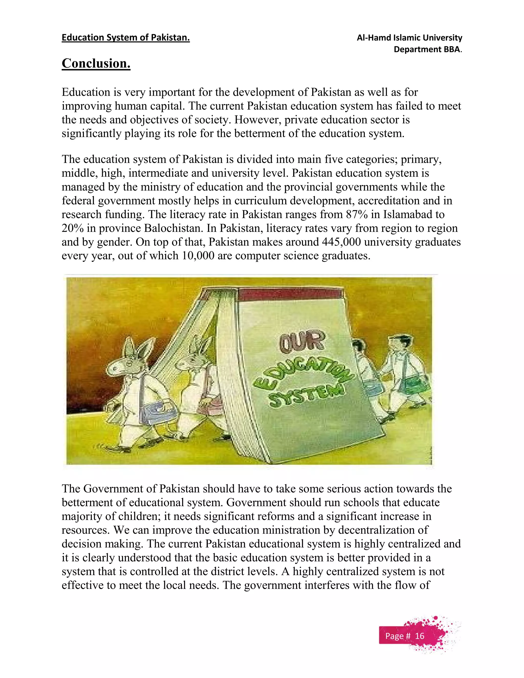 Education System of Pakistan. Al-Hamd Islamic University
Department BBA.
Conclusion.
Education is very important for the development of Pakistan as well as for
improving human capital. The current Pakistan education system has failed to meet
the needs and objectives of society. However, private education sector is
significantly playing its role for the betterment of the education system.
The education system of Pakistan is divided into main five categories; primary,
middle, high, intermediate and university level. Pakistan education system is
managed by the ministry of education and the provincial governments while the
federal government mostly helps in curriculum development, accreditation and in
research funding. The literacy rate in Pakistan ranges from 87% in Islamabad to
20% in province Balochistan. In Pakistan, literacy rates vary from region to region
and by gender. On top of that, Pakistan makes around 445,000 university graduates
every year, out of which 10,000 are computer science graduates.
The Government of Pakistan should have to take some serious action towards the
betterment of educational system. Government should run schools that educate
majority of children; it needs significant reforms and a significant increase in
resources. We can improve the education ministration by decentralization of
decision making. The current Pakistan educational system is highly centralized and
it is clearly understood that the basic education system is better provided in a
system that is controlled at the district levels. A highly centralized system is not
effective to meet the local needs. The government interferes with the flow of
Page # 16
 