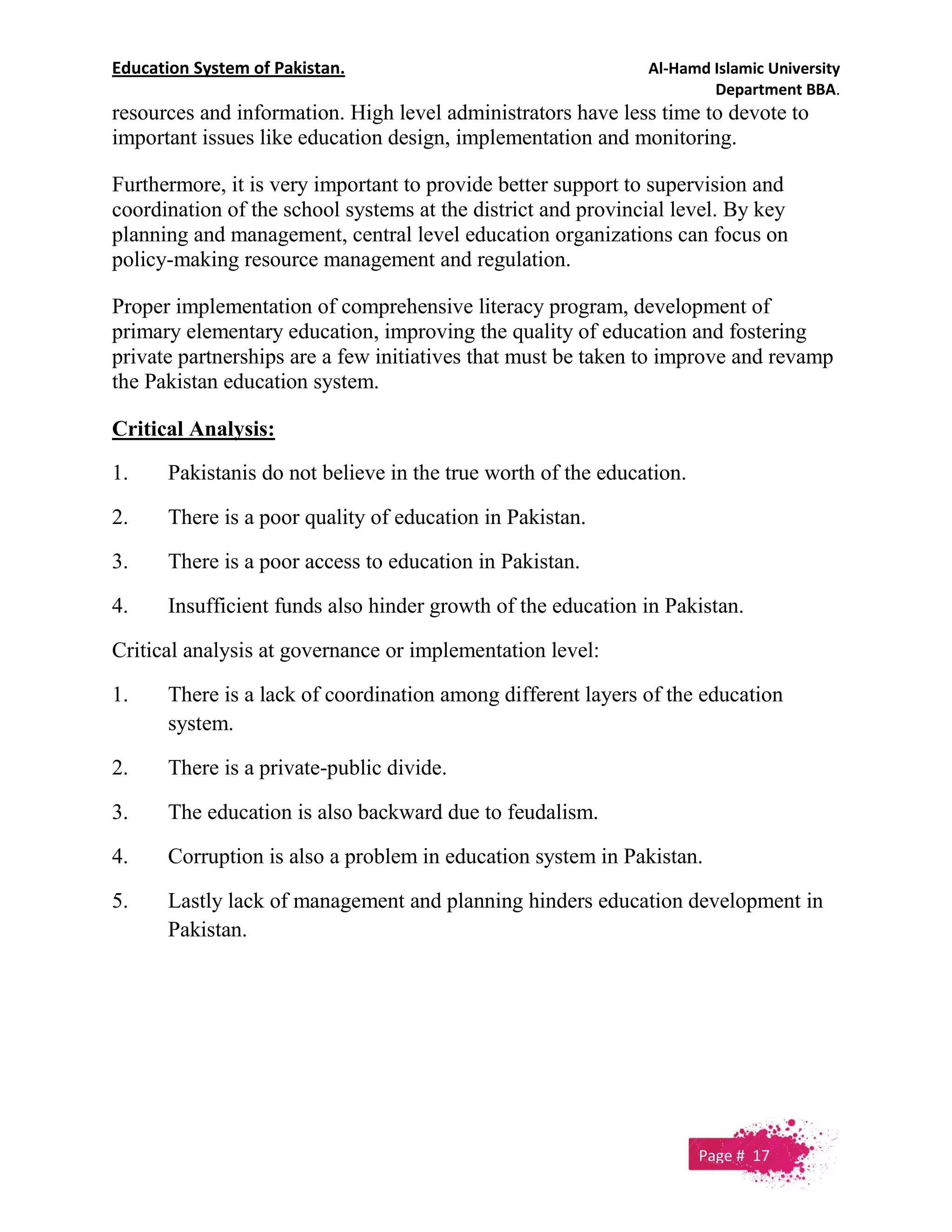 Education System of Pakistan. Al-Hamd Islamic University
Department BBA.
resources and information. High level administrators have less time to devote to
important issues like education design, implementation and monitoring.
Furthermore, it is very important to provide better support to supervision and
coordination of the school systems at the district and provincial level. By key
planning and management, central level education organizations can focus on
policy-making resource management and regulation.
Proper implementation of comprehensive literacy program, development of
primary elementary education, improving the quality of education and fostering
private partnerships are a few initiatives that must be taken to improve and revamp
the Pakistan education system.
Critical Analysis:
1. Pakistanis do not believe in the true worth of the education.
2. There is a poor quality of education in Pakistan.
3. There is a poor access to education in Pakistan.
4. Insufficient funds also hinder growth of the education in Pakistan.
Critical analysis at governance or implementation level:
1. There is a lack of coordination among different layers of the education
system.
2. There is a private-public divide.
3. The education is also backward due to feudalism.
4. Corruption is also a problem in education system in Pakistan.
5. Lastly lack of management and planning hinders education development in
Pakistan.
Page # 17
 