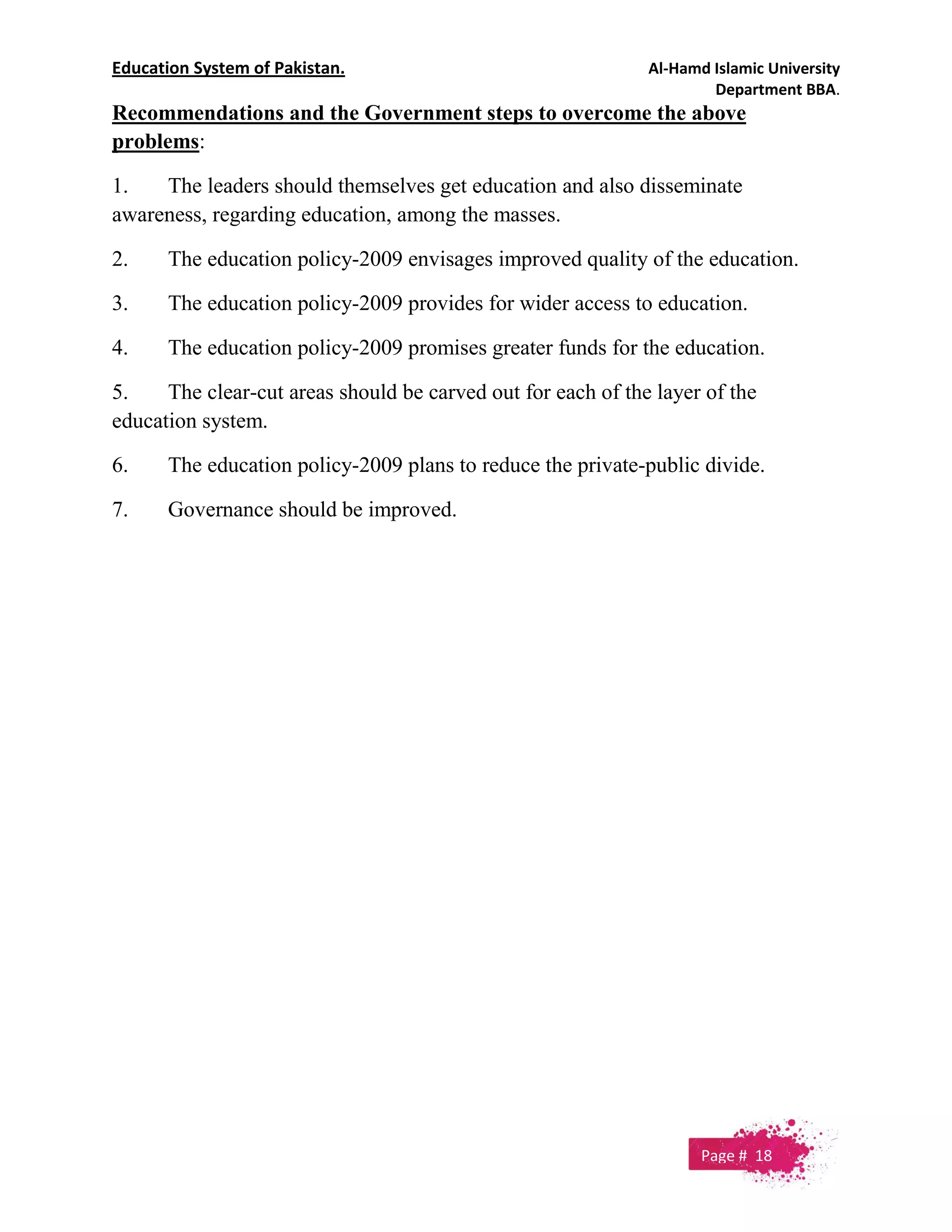 Education System of Pakistan. Al-Hamd Islamic University
Department BBA.
Recommendations and the Government steps to overcome the above
problems:
1. The leaders should themselves get education and also disseminate
awareness, regarding education, among the masses.
2. The education policy-2009 envisages improved quality of the education.
3. The education policy-2009 provides for wider access to education.
4. The education policy-2009 promises greater funds for the education.
5. The clear-cut areas should be carved out for each of the layer of the
education system.
6. The education policy-2009 plans to reduce the private-public divide.
7. Governance should be improved.
Page # 18
 