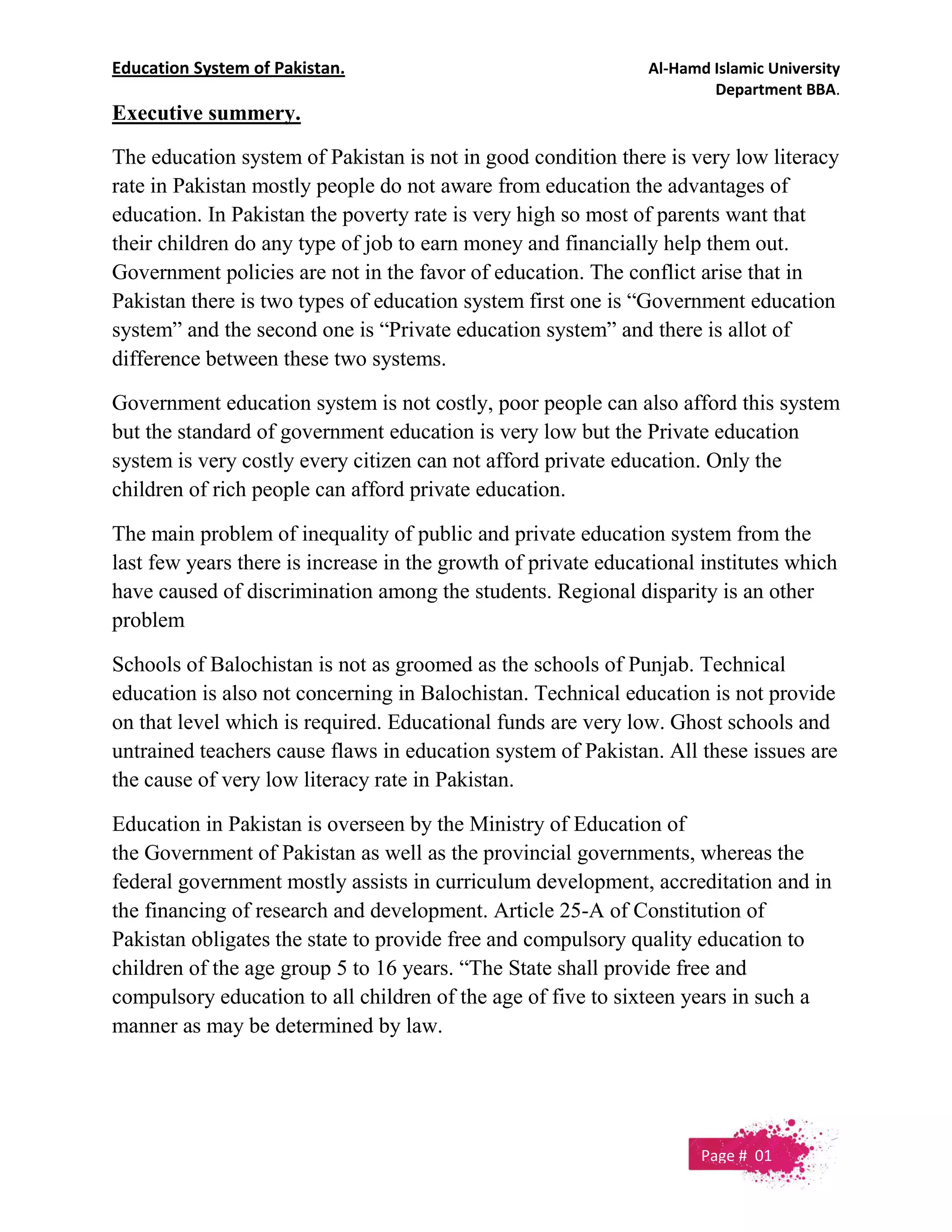 Education System of Pakistan. Al-Hamd Islamic University
Department BBA.
Executive summery.
The education system of Pakistan is not in good condition there is very low literacy
rate in Pakistan mostly people do not aware from education the advantages of
education. In Pakistan the poverty rate is very high so most of parents want that
their children do any type of job to earn money and financially help them out.
Government policies are not in the favor of education. The conflict arise that in
Pakistan there is two types of education system first one is “Government education
system” and the second one is “Private education system” and there is allot of
difference between these two systems.
Government education system is not costly, poor people can also afford this system
but the standard of government education is very low but the Private education
system is very costly every citizen can not afford private education. Only the
children of rich people can afford private education.
The main problem of inequality of public and private education system from the
last few years there is increase in the growth of private educational institutes which
have caused of discrimination among the students. Regional disparity is an other
problem
Schools of Balochistan is not as groomed as the schools of Punjab. Technical
education is also not concerning in Balochistan. Technical education is not provide
on that level which is required. Educational funds are very low. Ghost schools and
untrained teachers cause flaws in education system of Pakistan. All these issues are
the cause of very low literacy rate in Pakistan.
Education in Pakistan is overseen by the Ministry of Education of
the Government of Pakistan as well as the provincial governments, whereas the
federal government mostly assists in curriculum development, accreditation and in
the financing of research and development. Article 25-A of Constitution of
Pakistan obligates the state to provide free and compulsory quality education to
children of the age group 5 to 16 years. “The State shall provide free and
compulsory education to all children of the age of five to sixteen years in such a
manner as may be determined by law.
Page # 01
 